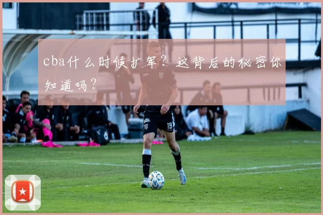 cba什么时候扩军?这背后的秘密你知道吗?